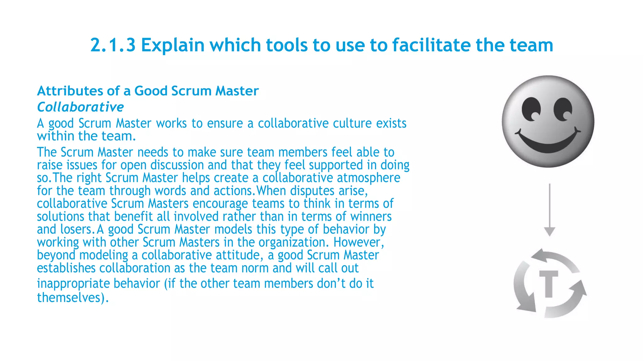 2.1.3 Explain which tools to use to facilitate the team
Attributes of a Good Scrum Master
Collaborative
A good Scrum Master works to ensure a collaborative culture exists
within the team.
The Scrum Master needs to make sure team members feel able to
raise issues for open discussion and that they feel supported in doing
so.The right Scrum Master helps create a collaborative atmosphere
for the team through words and actions.When disputes arise,
collaborative Scrum Masters encourage teams to think in terms of
solutions that benefit all involved rather than in terms of winners
and losers.A good Scrum Master models this type of behavior by
working with other Scrum Masters in the organization. However,
beyond modeling a collaborative attitude, a good Scrum Master
establishes collaboration as the team norm and will call out
inappropriate behavior (if the other team members don’t do it
themselves).
 