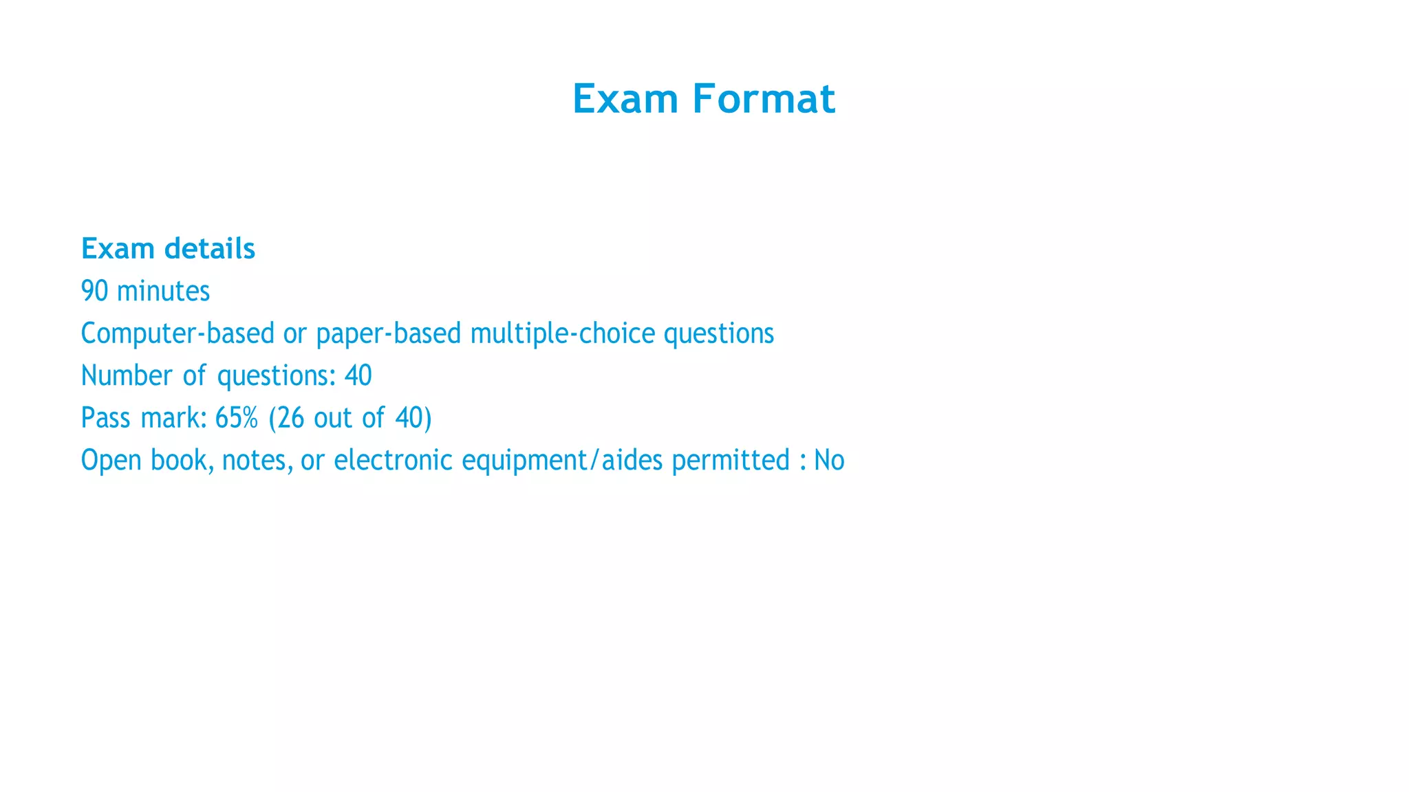 Exam Format
Exam details
90 minutes
Computer-based or paper-based multiple-choice questions
Number of questions: 40
Pass mark: 65% (26 out of 40)
Open book, notes, or electronic equipment/aides permitted : No
 