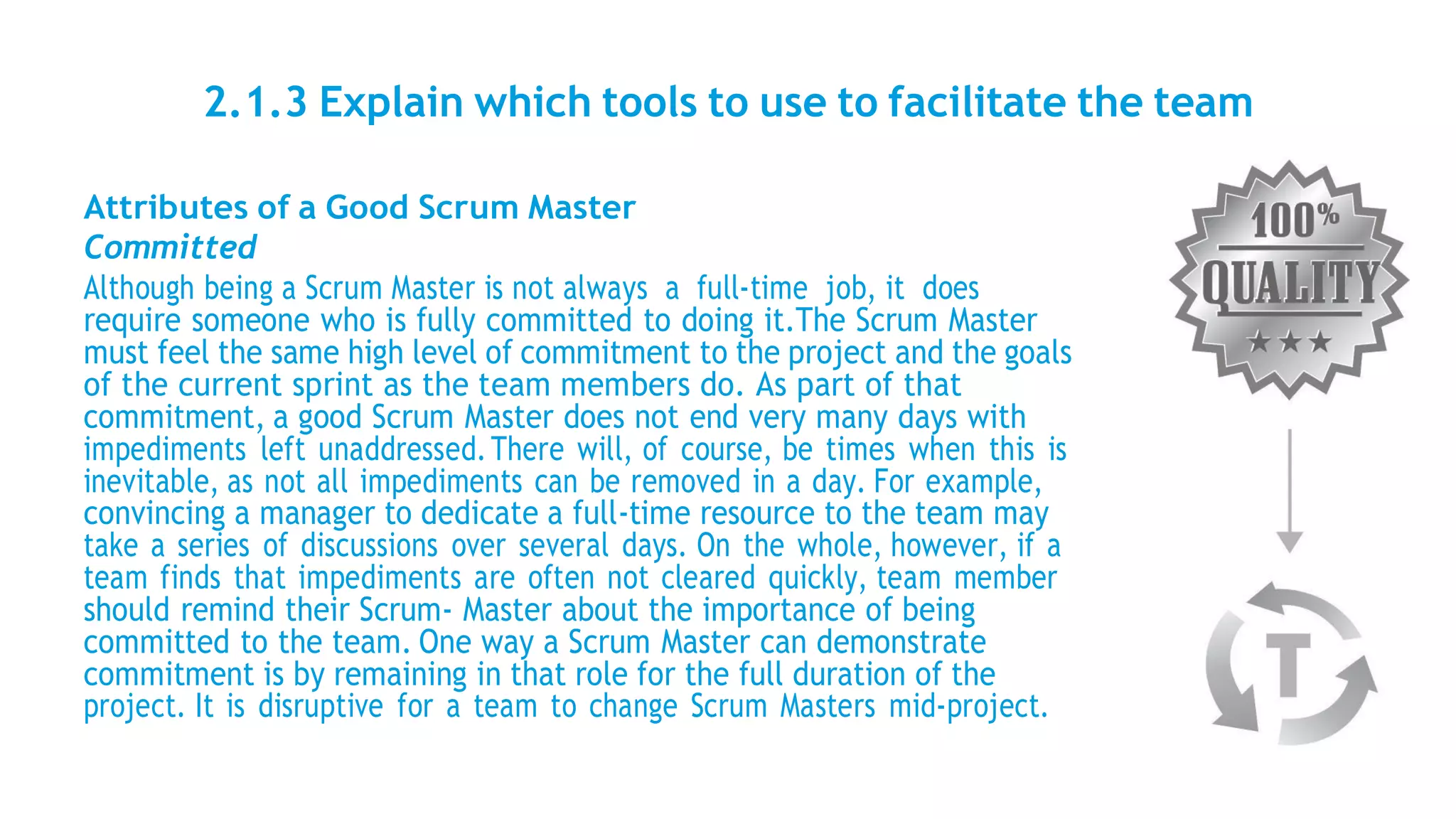2.1.3 Explain which tools to use to facilitate the team
Attributes of a Good Scrum Master
Committed
Although being a Scrum Master is not always a full-time job, it does
require someone who is fully committed to doing it.The Scrum Master
must feel the same high level of commitment to the project and the goals
of the current sprint as the team members do. As part of that
commitment, a good Scrum Master does not end very many days with
impediments left unaddressed.There will, of course, be times when this is
inevitable, as not all impediments can be removed in a day. For example,
convincing a manager to dedicate a full-time resource to the team may
take a series of discussions over several days. On the whole, however, if a
team finds that impediments are often not cleared quickly, team member
should remind their Scrum- Master about the importance of being
committed to the team. One way a Scrum Master can demonstrate
commitment is by remaining in that role for the full duration of the
project. It is disruptive for a team to change Scrum Masters mid-project.
 