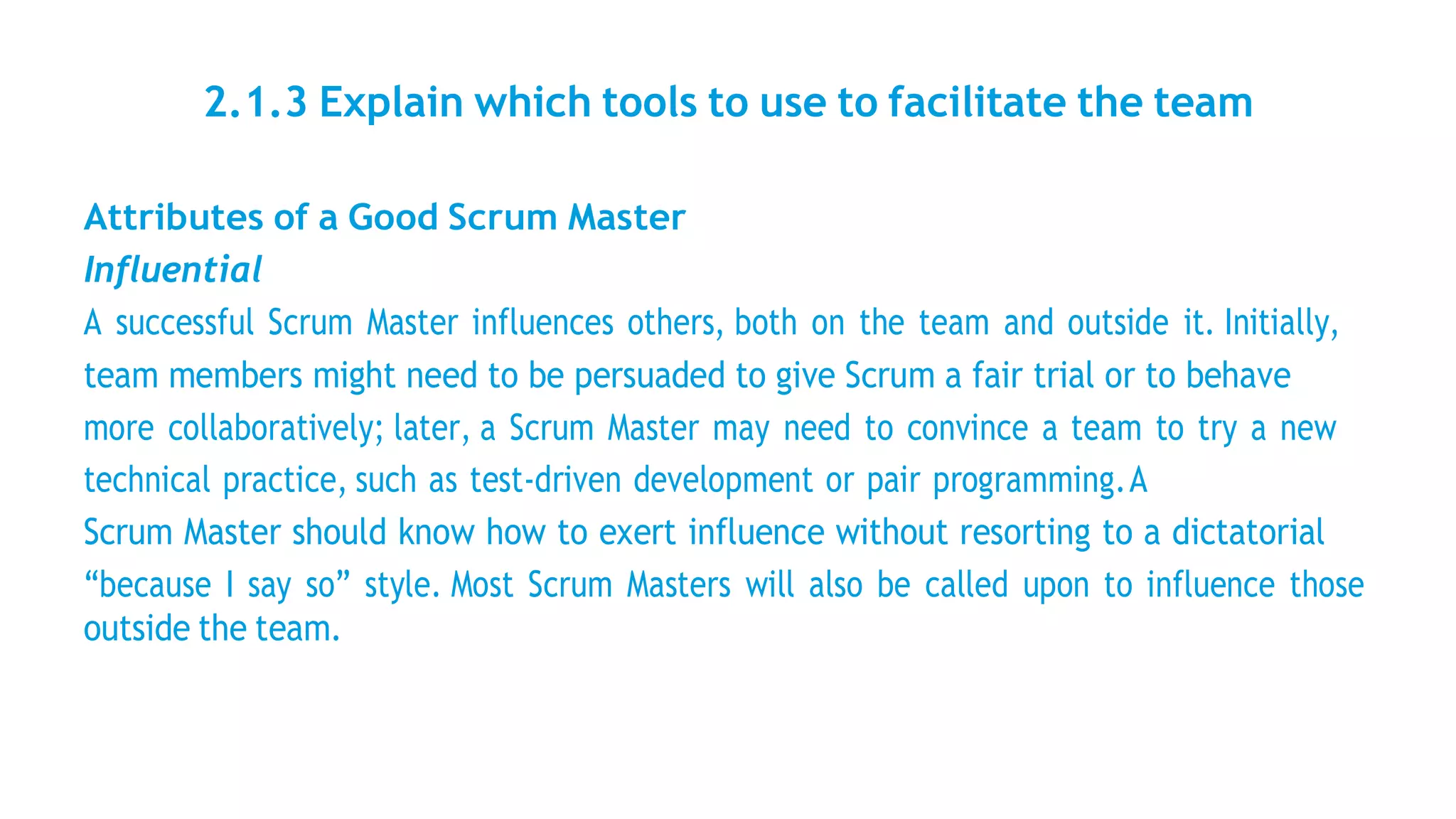 2.1.3 Explain which tools to use to facilitate the team
Attributes of a Good Scrum Master
Influential
A successful Scrum Master influences others, both on the team and outside it. Initially,
team members might need to be persuaded to give Scrum a fair trial or to behave
more collaboratively; later, a Scrum Master may need to convince a team to try a new
technical practice, such as test-driven development or pair programming.A
Scrum Master should know how to exert influence without resorting to a dictatorial
“because I say so” style. Most Scrum Masters will also be called upon to influence those
outside the team.
 