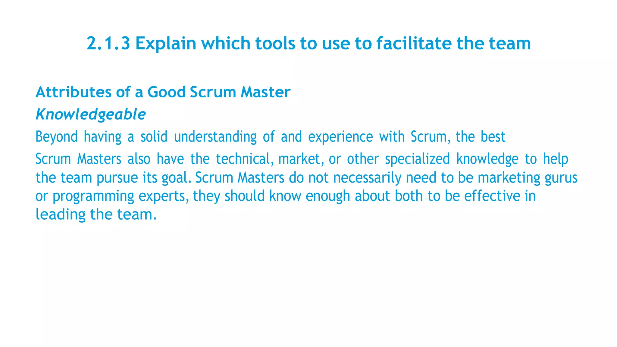 2.1.3 Explain which tools to use to facilitate the team
Attributes of a Good Scrum Master
Knowledgeable
Beyond having a solid understanding of and experience with Scrum, the best
Scrum Masters also have the technical, market, or other specialized knowledge to help
the team pursue its goal. Scrum Masters do not necessarily need to be marketing gurus
or programming experts, they should know enough about both to be effective in
leading the team.
 