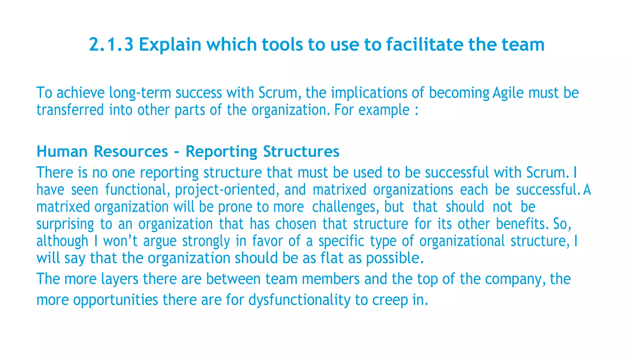 2.1.3 Explain which tools to use to facilitate the team
To achieve long-term success with Scrum, the implications of becoming Agile must be
transferred into other parts of the organization. For example :
Human Resources - Reporting Structures
There is no one reporting structure that must be used to be successful with Scrum. I
have seen functional, project-oriented, and matrixed organizations each be successful.A
matrixed organization will be prone to more challenges, but that should not be
surprising to an organization that has chosen that structure for its other benefits. So,
although I won’t argue strongly in favor of a specific type of organizational structure, I
will say that the organization should be as flat as possible.
The more layers there are between team members and the top of the company, the
more opportunities there are for dysfunctionality to creep in.
 