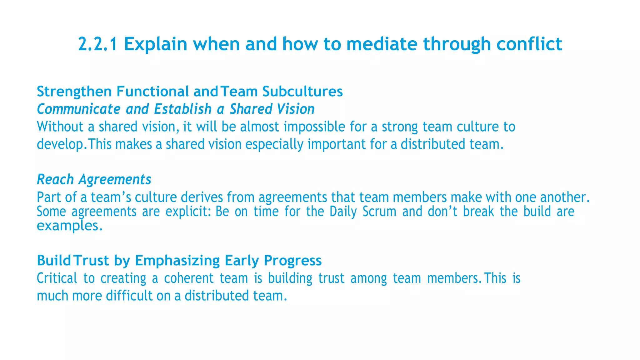 2.2.1 Explain when and how to mediate through conflict
Strengthen Functional andTeam Subcultures
Communicate and Establish a Shared Vision
Without a shared vision, it will be almost impossible for a strong team culture to
develop.This makes a shared vision especially important for a distributed team.
Reach Agreements
Part of a team’s culture derives from agreements that team members make with one another.
Some agreements are explicit: Be on time for the Daily Scrum and don’t break the build are
examples.
BuildTrust by Emphasizing Early Progress
Critical to creating a coherent team is building trust among team members.This is
much more difficult on a distributed team.
 