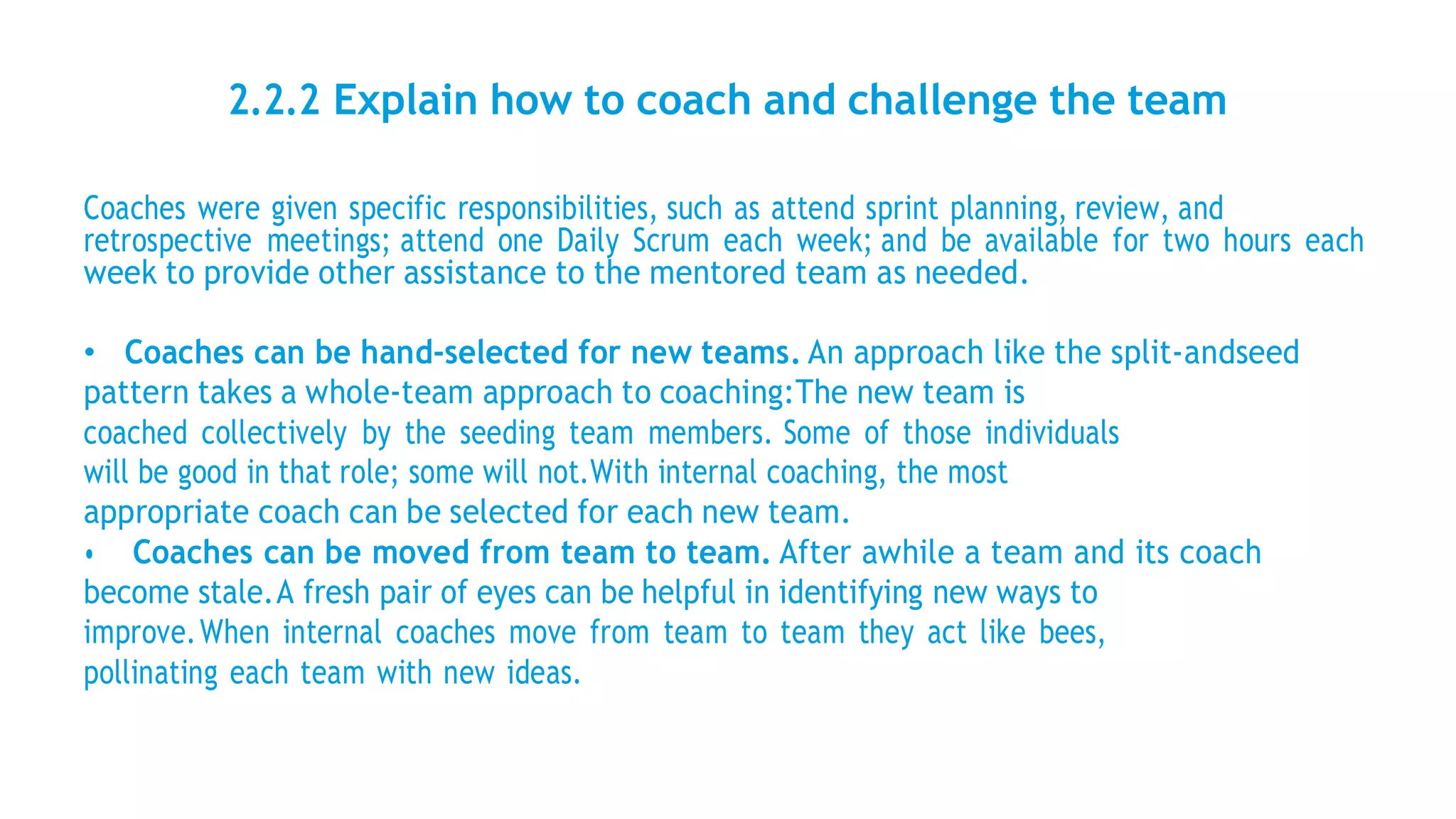 2.2.2 Explain how to coach and challenge the team
Coaches were given specific responsibilities, such as attend sprint planning, review, and
retrospective meetings; attend one Daily Scrum each week; and be available for two hours each
week to provide other assistance to the mentored team as needed.
• Coaches can be hand-selected for new teams. An approach like the split-andseed
pattern takes a whole-team approach to coaching:The new team is
coached collectively by the seeding team members. Some of those individuals
will be good in that role; some will not.With internal coaching, the most
appropriate coach can be selected for each new team.
• Coaches can be moved from team to team. After awhile a team and its coach
become stale.A fresh pair of eyes can be helpful in identifying new ways to
improve.When internal coaches move from team to team they act like bees,
pollinating each team with new ideas.
 