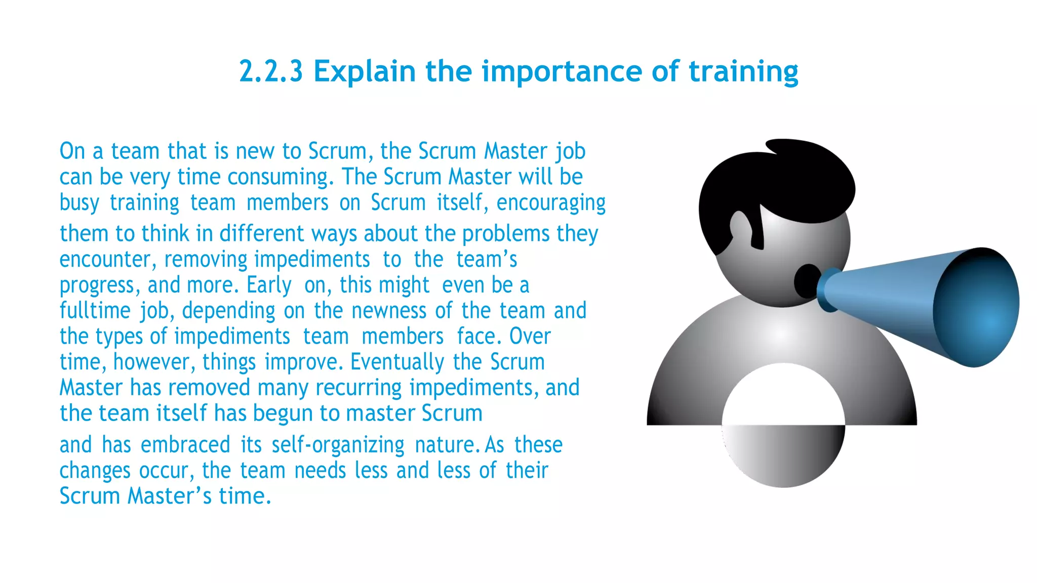 2.2.3 Explain the importance of training
On a team that is new to Scrum, the Scrum Master job
can be very time consuming. The Scrum Master will be
busy training team members on Scrum itself, encouraging
them to think in different ways about the problems they
encounter, removing impediments to the team’s
progress, and more. Early on, this might even be a
fulltime job, depending on the newness of the team and
the types of impediments team members face. Over
time, however, things improve. Eventually the Scrum
Master has removed many recurring impediments, and
the team itself has begun to master Scrum
and has embraced its self-organizing nature.As these
changes occur, the team needs less and less of their
Scrum Master’s time.
 