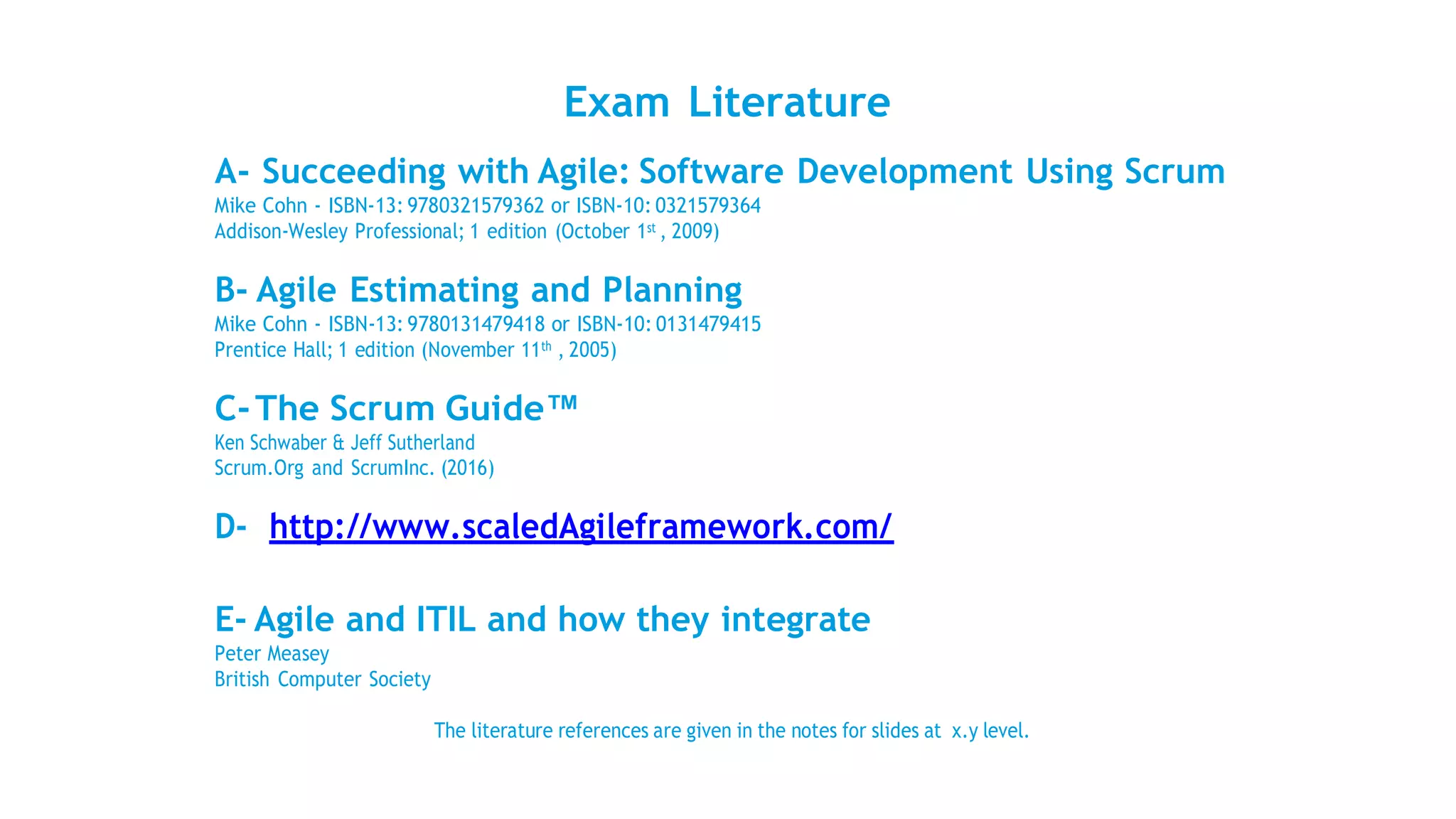 Exam Literature
A- Succeeding with Agile: Software Development Using Scrum
Mike Cohn - ISBN-13: 9780321579362 or ISBN-10: 0321579364
Addison-Wesley Professional; 1 edition (October 1st , 2009)
B- Agile Estimating and Planning
Mike Cohn - ISBN-13: 9780131479418 or ISBN-10: 0131479415
Prentice Hall; 1 edition (November 11th , 2005)
C-The Scrum Guide™
Ken Schwaber & Jeff Sutherland
Scrum.Org and ScrumInc. (2016)
D- http://www.scaledAgileframework.com/
E- Agile and ITIL and how they integrate
Peter Measey
British Computer Society
The literature references are given in the notes for slides at x.y level.
 