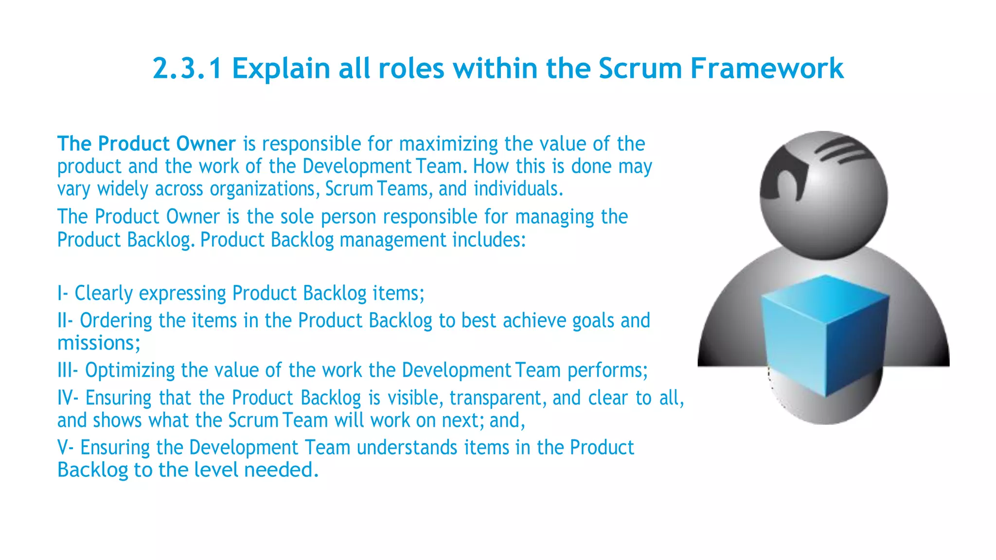 2.3.1 Explain all roles within the Scrum Framework
The Product Owner is responsible for maximizing the value of the
product and the work of the Development Team. How this is done may
vary widely across organizations, Scrum Teams, and individuals.
The Product Owner is the sole person responsible for managing the
Product Backlog. Product Backlog management includes:
I- Clearly expressing Product Backlog items;
II- Ordering the items in the Product Backlog to best achieve goals and
missions;
III- Optimizing the value of the work the Development Team performs;
IV- Ensuring that the Product Backlog is visible, transparent, and clear to all,
and shows what the Scrum Team will work on next; and,
V- Ensuring the Development Team understands items in the Product
Backlog to the level needed.
 