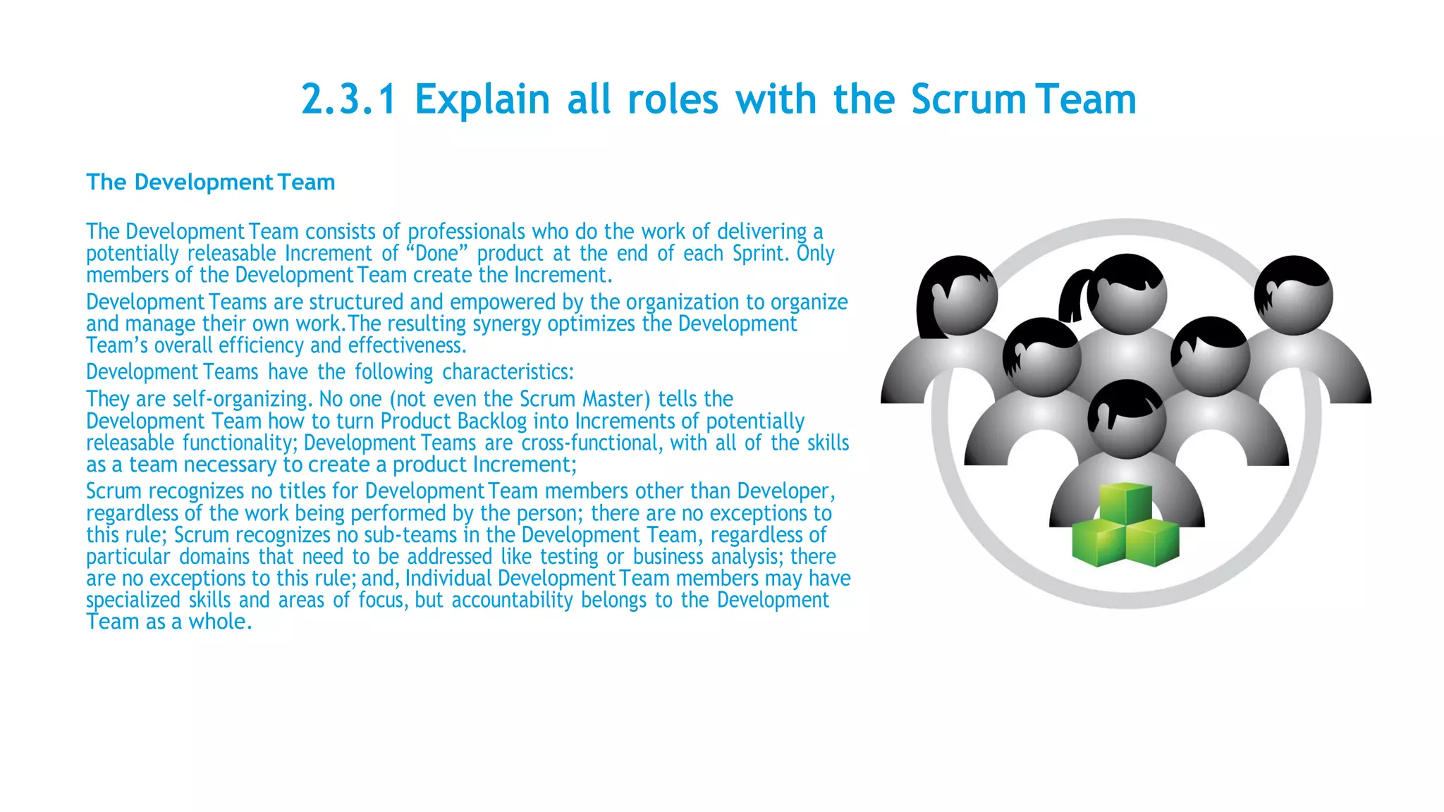 2.3.1 Explain all roles with the Scrum Team
The Development Team
The Development Team consists of professionals who do the work of delivering a
potentially releasable Increment of “Done” product at the end of each Sprint. Only
members of the DevelopmentTeam create the Increment.
DevelopmentTeams are structured and empowered by the organization to organize
and manage their own work.The resulting synergy optimizes the Development
Team’s overall efficiency and effectiveness.
Development Teams have the following characteristics:
They are self-organizing. No one (not even the Scrum Master) tells the
Development Team how to turn Product Backlog into Increments of potentially
releasable functionality; Development Teams are cross-functional, with all of the skills
as a team necessary to create a product Increment;
Scrum recognizes no titles for DevelopmentTeam members other than Developer,
regardless of the work being performed by the person; there are no exceptions to
this rule; Scrum recognizes no sub-teams in the Development Team, regardless of
particular domains that need to be addressed like testing or business analysis; there
are no exceptions to this rule; and, Individual DevelopmentTeam members may have
specialized skills and areas of focus, but accountability belongs to the Development
Team as a whole.
 
