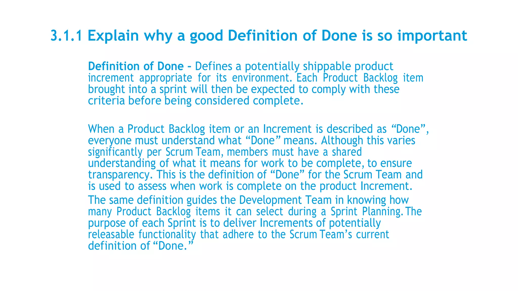 3.1.1 Explain why a good Definition of Done is so important
Definition of Done – Defines a potentially shippable product
increment appropriate for its environment. Each Product Backlog item
brought into a sprint will then be expected to comply with these
criteria before being considered complete.
When a Product Backlog item or an Increment is described as “Done”,
everyone must understand what “Done” means. Although this varies
significantly per Scrum Team, members must have a shared
understanding of what it means for work to be complete, to ensure
transparency. This is the definition of “Done” for the Scrum Team and
is used to assess when work is complete on the product Increment.
The same definition guides the Development Team in knowing how
many Product Backlog items it can select during a Sprint Planning.The
purpose of each Sprint is to deliver Increments of potentially
releasable functionality that adhere to the Scrum Team’s current
definition of “Done.”
 