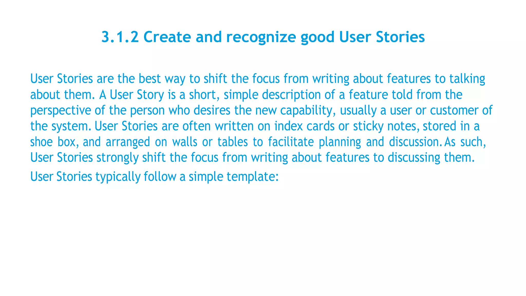 3.1.2 Create and recognize good User Stories
User Stories are the best way to shift the focus from writing about features to talking
about them. A User Story is a short, simple description of a feature told from the
perspective of the person who desires the new capability, usually a user or customer of
the system. User Stories are often written on index cards or sticky notes, stored in a
shoe box, and arranged on walls or tables to facilitate planning and discussion.As such,
User Stories strongly shift the focus from writing about features to discussing them.
User Stories typically follow a simple template:
 
