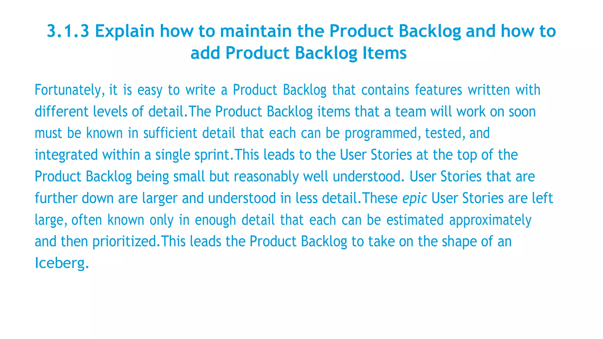3.1.3 Explain how to maintain the Product Backlog and how to
add Product Backlog Items
Fortunately, it is easy to write a Product Backlog that contains features written with
different levels of detail.The Product Backlog items that a team will work on soon
must be known in sufficient detail that each can be programmed, tested, and
integrated within a single sprint.This leads to the User Stories at the top of the
Product Backlog being small but reasonably well understood. User Stories that are
further down are larger and understood in less detail.These epic User Stories are left
large, often known only in enough detail that each can be estimated approximately
and then prioritized.This leads the Product Backlog to take on the shape of an
Iceberg.
 