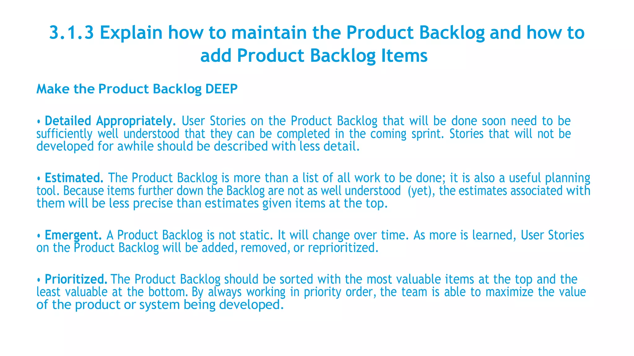 3.1.3 Explain how to maintain the Product Backlog and how to
add Product Backlog Items
Make the Product Backlog DEEP
• Detailed Appropriately. User Stories on the Product Backlog that will be done soon need to be
sufficiently well understood that they can be completed in the coming sprint. Stories that will not be
developed for awhile should be described with less detail.
• Estimated. The Product Backlog is more than a list of all work to be done; it is also a useful planning
tool. Because items further down the Backlog are not as well understood (yet), the estimates associated with
them will be less precise than estimates given items at the top.
• Emergent. A Product Backlog is not static. It will change over time. As more is learned, User Stories
on the Product Backlog will be added, removed, or reprioritized.
• Prioritized. The Product Backlog should be sorted with the most valuable items at the top and the
least valuable at the bottom. By always working in priority order, the team is able to maximize the value
of the product or system being developed.
 