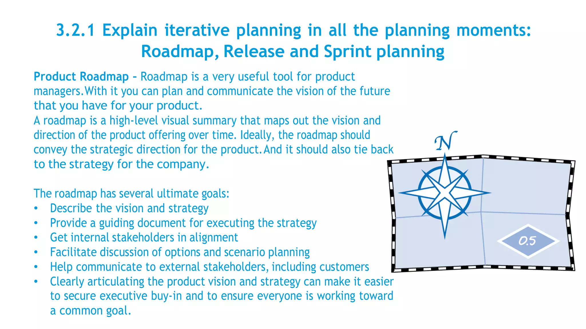 3.2.1 Explain iterative planning in all the planning moments:
Roadmap, Release and Sprint planning
Product Roadmap – Roadmap is a very useful tool for product
managers.With it you can plan and communicate the vision of the future
that you have for your product.
A roadmap is a high-level visual summary that maps out the vision and
direction of the product offering over time. Ideally, the roadmap should
convey the strategic direction for the product.And it should also tie back
to the strategy for the company.
The roadmap has several ultimate goals:
• Describe the vision and strategy
• Provide a guiding document for executing the strategy
• Get internal stakeholders in alignment
• Facilitate discussion of options and scenario planning
• Help communicate to external stakeholders, including customers
• Clearly articulating the product vision and strategy can make it easier
to secure executive buy-in and to ensure everyone is working toward
a common goal.
 
