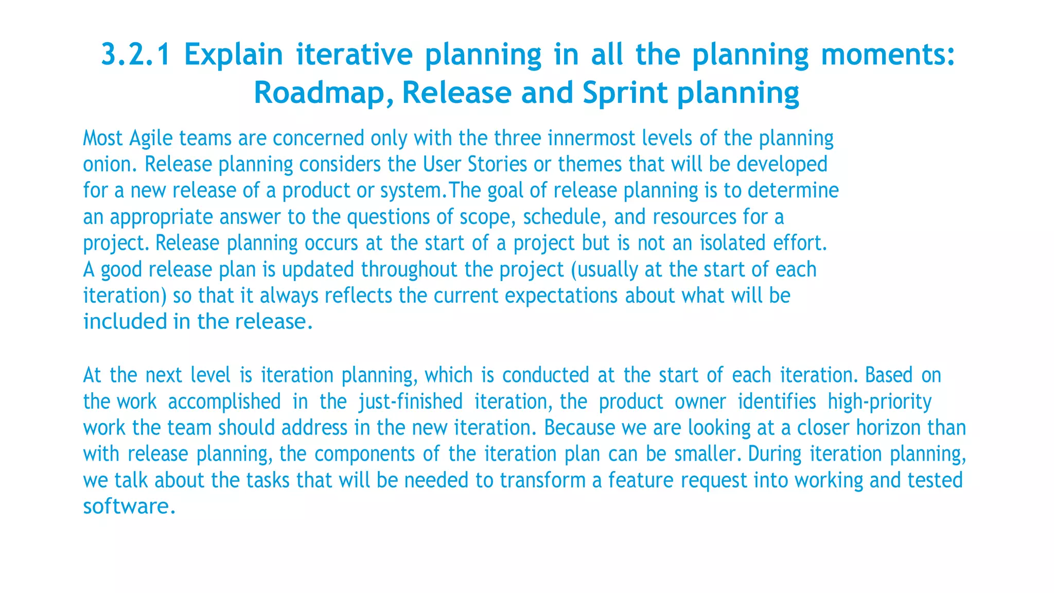 3.2.1 Explain iterative planning in all the planning moments:
Roadmap, Release and Sprint planning
Most Agile teams are concerned only with the three innermost levels of the planning
onion. Release planning considers the User Stories or themes that will be developed
for a new release of a product or system.The goal of release planning is to determine
an appropriate answer to the questions of scope, schedule, and resources for a
project. Release planning occurs at the start of a project but is not an isolated effort.
A good release plan is updated throughout the project (usually at the start of each
iteration) so that it always reflects the current expectations about what will be
included in the release.
At the next level is iteration planning, which is conducted at the start of each iteration. Based on
the work accomplished in the just-finished iteration, the product owner identifies high-priority
work the team should address in the new iteration. Because we are looking at a closer horizon than
with release planning, the components of the iteration plan can be smaller. During iteration planning,
we talk about the tasks that will be needed to transform a feature request into working and tested
software.
 