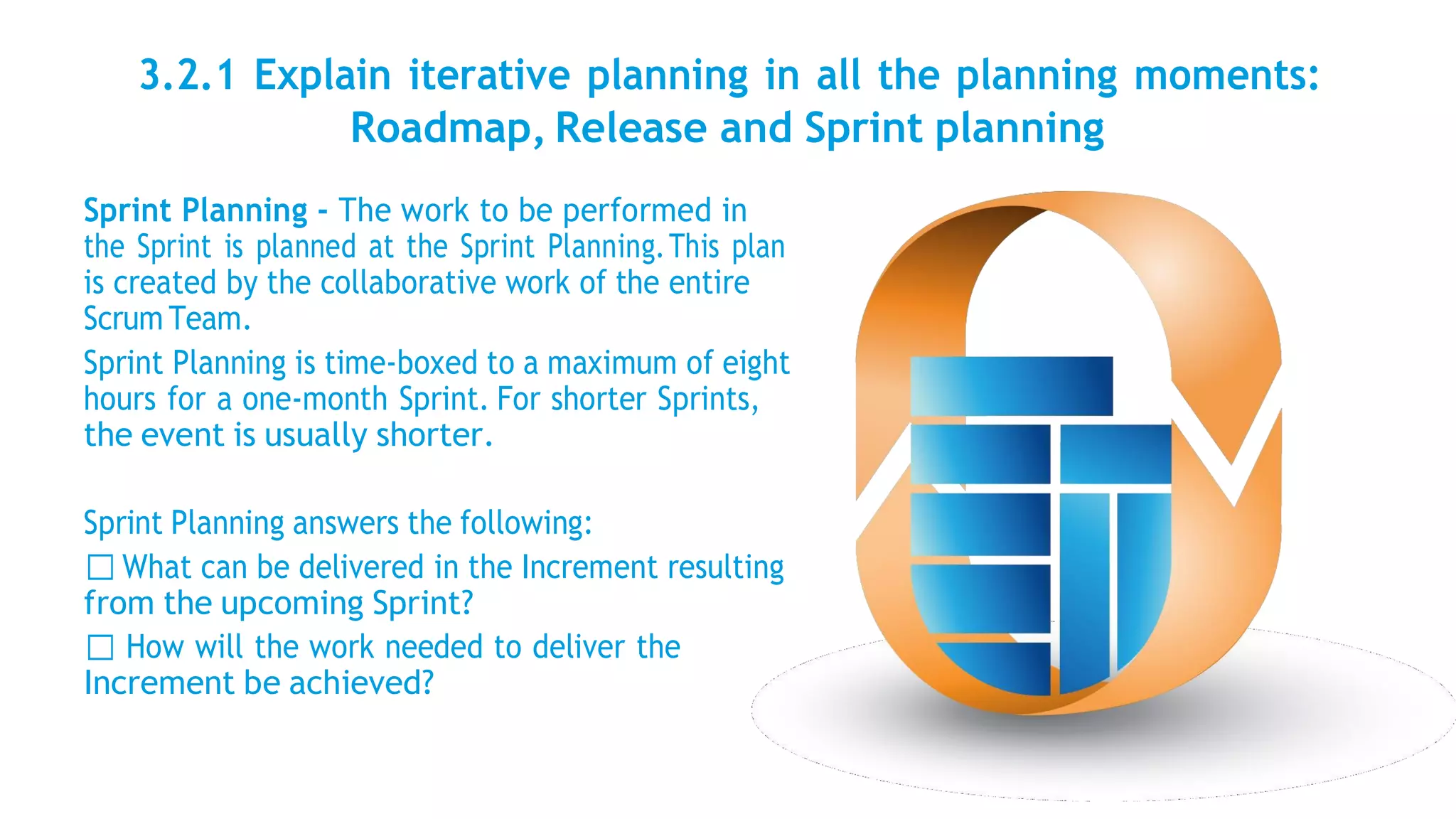 3.2.1 Explain iterative planning in all the planning moments:
Roadmap, Release and Sprint planning
Sprint Planning - The work to be performed in
the Sprint is planned at the Sprint Planning.This plan
is created by the collaborative work of the entire
Scrum Team.
Sprint Planning is time-boxed to a maximum of eight
hours for a one-month Sprint. For shorter Sprints,
the event is usually shorter.
Sprint Planning answers the following:
What can be delivered in the Increment resulting
from the upcoming Sprint?
How will the work needed to deliver the
Increment be achieved?
 