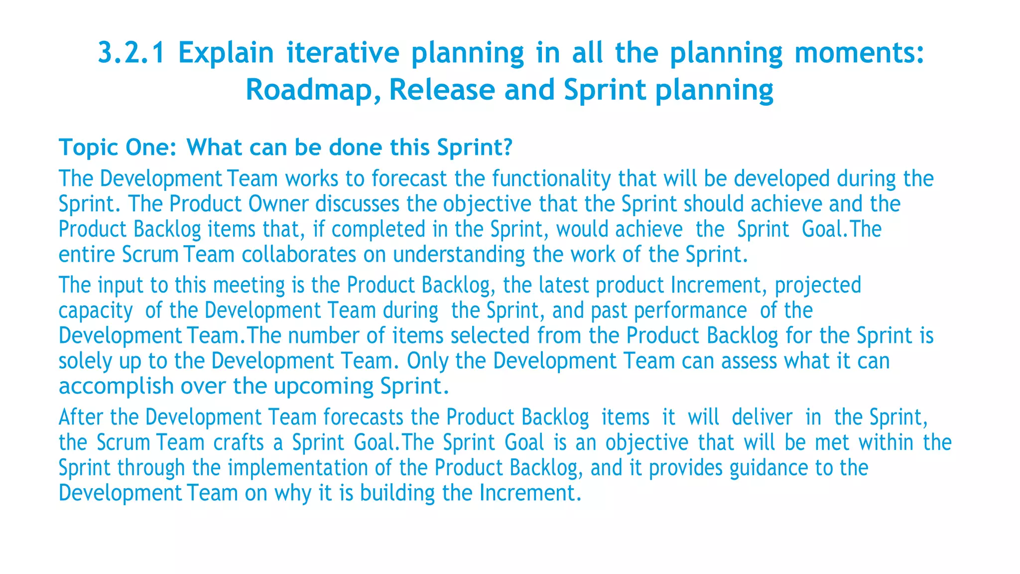 3.2.1 Explain iterative planning in all the planning moments:
Roadmap, Release and Sprint planning
Topic One: What can be done this Sprint?
The Development Team works to forecast the functionality that will be developed during the
Sprint. The Product Owner discusses the objective that the Sprint should achieve and the
Product Backlog items that, if completed in the Sprint, would achieve the Sprint Goal.The
entire Scrum Team collaborates on understanding the work of the Sprint.
The input to this meeting is the Product Backlog, the latest product Increment, projected
capacity of the Development Team during the Sprint, and past performance of the
Development Team.The number of items selected from the Product Backlog for the Sprint is
solely up to the Development Team. Only the Development Team can assess what it can
accomplish over the upcoming Sprint.
After the Development Team forecasts the Product Backlog items it will deliver in the Sprint,
the Scrum Team crafts a Sprint Goal.The Sprint Goal is an objective that will be met within the
Sprint through the implementation of the Product Backlog, and it provides guidance to the
Development Team on why it is building the Increment.
 