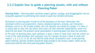3.3.2 Explain how to guide a planning session, with and without
Planning Poker
Planning Poker - Planning poker combines expert opinion, analogy, and disaggregation into an
enjoyable approach to estimating that results in quick but reliable estimates.
Participants in planning poker include all of the developers on the team. Remember that
developers refers to all programmers, testers, database engineers, analysts, user interaction
designers, and so on. On an Agile project, this will typically not exceed ten people. If it does, it
is usually best to split into two teams. Each team can then estimate independently, which will
keep the size down.The product owner participates in planning poker but does not estimate.
At the start of planning poker, each estimator is given a deck of cards. Each card has written on
it one of the valid estimates. Each estimator may, for example, be given a deck of cards that
reads 0, 1, 2, 3, 5, 8, 13, 20, 40, and 100.The cards should be prepared prior to the planning
poker meeting, and the numbers should be large enough to see across a table. Cards can be
saved and used for the next planning poker session.
 