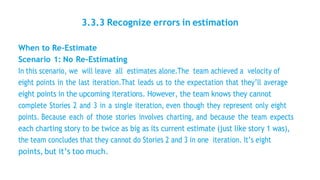 3.3.3 Recognize errors in estimation
When to Re-Estimate
Scenario 1: No Re-Estimating
In this scenario, we will leave all estimates alone.The team achieved a velocity of
eight points in the last iteration.That leads us to the expectation that they’ll average
eight points in the upcoming iterations. However, the team knows they cannot
complete Stories 2 and 3 in a single iteration, even though they represent only eight
points. Because each of those stories involves charting, and because the team expects
each charting story to be twice as big as its current estimate (just like story 1 was),
the team concludes that they cannot do Stories 2 and 3 in one iteration. It’s eight
points, but it’s too much.
 
