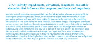 3.4.1 Identify impediments, deviations, roadblocks and other
obstacles that influence the progress positively and negatively
Scrum turns small teams into managers of their own fate.We know that when we are responsible for
choosing our own driving route to Boston, we will find a way to get there.We will detour around
construction and avoid rush hour traffic jams, making decisions on the fly, adapting to the independent
decisions of all of the other drivers out there. Similarly, Scrum Teams accept a challenge and then figure
out how to meet that challenge, detouring around roadblocks in creative ways that could not be planned
by a central control and dispatching center. If teams are of a size that encourages every member to
participate, and team members feel like they are in control of their own destiny, the experience, ideas,
and concerns of individual members will be leveraged, not squelched.When team members share a
common purpose that everyone believes in, they will figure out how to achieve it.When teams
understand and commit to delivering business value for their customers, when they are free to figure out
how to perform tasks, and when they are given the resources they need, they will succeed.
 