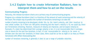 3.4.2 Explain how to create Information Radiators, how to
interpret them and how to act on the results
Communicating Progress
Naturally, the release burndown charts are a primary way of communicating progress.
Progress on a release burndown chart is a function of the amount of work remaining and the velocity of
the team.The simple way to predict the number of iterations remaining is to take the
number of points remaining to be developed, divide this by the team’s velocity, and then round up to
next whole number. So if there are 100 points remaining and the team’s velocity is 10, we could say there
are 10 iterations remaining. However, measures of velocity are imprecise, and we expect velocity to
fluctuate. If a team has determined their average velocity is ten, it is not inconceivable that it averages
nine or eleven for the next few iterations. In fact, it’s not inconceivable for velocity to be seven or
thirteen over the next few iterations. In those cases, there could be as few as eight or as many as fifteen
iterations left.When forecasting the
number of iterations remaining, it generally is best to use a range of probable velocities.
 