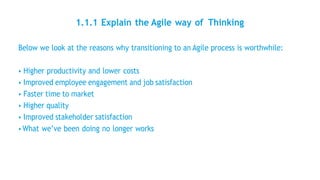 1.1.1 Explain the Agile way of Thinking
Below we look at the reasons why transitioning to an Agile process is worthwhile:
• Higher productivity and lower costs
• Improved employee engagement and job satisfaction
• Faster time to market
• Higher quality
• Improved stakeholder satisfaction
• What we’ve been doing no longer works
 