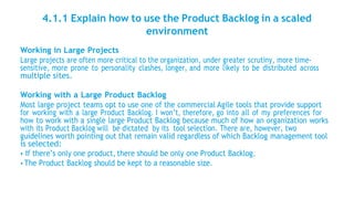 4.1.1 Explain how to use the Product Backlog in a scaled
environment
Working in Large Projects
Large projects are often more critical to the organization, under greater scrutiny, more time-
sensitive, more prone to personality clashes, longer, and more likely to be distributed across
multiple sites.
Working with a Large Product Backlog
Most large project teams opt to use one of the commercial Agile tools that provide support
for working with a large Product Backlog. I won’t, therefore, go into all of my preferences for
how to work with a single large Product Backlog because much of how an organization works
with its Product Backlog will be dictated by its tool selection. There are, however, two
guidelines worth pointing out that remain valid regardless of which Backlog management tool
is selected:
• If there’s only one product, there should be only one Product Backlog.
• The Product Backlog should be kept to a reasonable size.
 