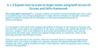 4.1.2 Explain how to scale to larger teams using both Scrum-of-
Scrums and SAFe-framework
The Scaled Agile Framework™ is a proven codified, and publicly-facing knowledge base that is used
to successfully scale lean and Agile development in larger software enterprises. It has been successfully
applied in programs ranging from 50-100 people, to enterprises employing thousands of
software developers.
It is structured in three levels: time, program and portfolio.At the base of the structure is the team, and
here the SAFe will be used in the organization of the teams, according to their talents and abilities. In the
next level - program - there is the integration of all the work done by different teams, which must be
synchronized with other areas. Usually this happens through events, or ceremonies, which can be
planning,periodic monitoring or review.
Finally, we reach the level of the portfolio, where the framework allows to manage the organizational
demands. Here, this is done in an Agile way, seeking to discover the operational bottlenecks of the
company and, mainly, guiding initiatives to what is most important, which will generate more economic
value for the operation.
 