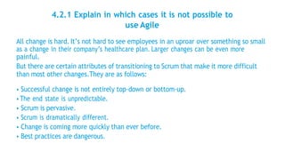 4.2.1 Explain in which cases it is not possible to
use Agile
All change is hard. It’s not hard to see employees in an uproar over something so small
as a change in their company’s healthcare plan. Larger changes can be even more
painful.
But there are certain attributes of transitioning to Scrum that make it more difficult
than most other changes.They are as follows:
• Successful change is not entirely top-down or bottom-up.
• The end state is unpredictable.
• Scrum is pervasive.
• Scrum is dramatically different.
• Change is coming more quickly than ever before.
• Best practices are dangerous.
 