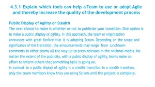 4.3.1 Explain which tools can help a Team to use or adopt Agile
and thereby increase the quality of the development process
Public Display of Agility or Stealth
The next choice to make is whether or not to publicize your transition. One option is
to make a public display of agility. In this approach, the team or organization
announces with great fanfare that it is adopting Scrum. Depending on the scope and
significance of the transition, the announcements may range from lunchroom
comments to other teams all the way up to press releases in the national media. No
matter the extent of the publicity, with a public display of agility, teams make an
effort to inform others that something Agile is going on.
In contrast to a public display of agility is a stealth transition. In a stealth transition,
only the team members know they are using Scrum until the project is complete.
 