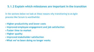 5.1.2 Explain which milestones are important in the transition
In the sections below we look at these reasons why transitioning to an Agile
process like Scrum is worthwhile:
• Higher productivity and lower costs
• Improved employee engagement and job satisfaction
• Faster time to market
• Higher quality
• Improved stakeholder satisfaction
• What we’ve been doing no longer works
 