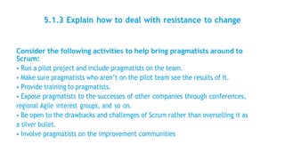 5.1.3 Explain how to deal with resistance to change
Consider the following activities to help bring pragmatists around to
Scrum:
• Run a pilot project and include pragmatists on the team.
• Make sure pragmatists who aren’t on the pilot team see the results of it.
• Provide training to pragmatists.
• Expose pragmatists to the successes of other companies through conferences,
regional Agile interest groups, and so on.
• Be open to the drawbacks and challenges of Scrum rather than overselling it as
a silver bullet.
• Involve pragmatists on the improvement communities
 