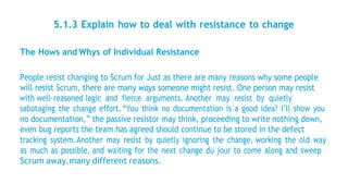 5.1.3 Explain how to deal with resistance to change
The Hows and Whys of Individual Resistance
People resist changing to Scrum for Just as there are many reasons why some people
will resist Scrum, there are many ways someone might resist. One person may resist
with well-reasoned logic and fierce arguments. Another may resist by quietly
sabotaging the change effort.“You think no documentation is a good idea? I’ll show you
no documentation,” the passive resistor may think, proceeding to write nothing down,
even bug reports the team has agreed should continue to be stored in the defect
tracking system.Another may resist by quietly ignoring the change, working the old way
as much as possible, and waiting for the next change du jour to come along and sweep
Scrum away.many different reasons.
 