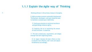 1.1.1 Explain the Agile way of Thinking
7- Working software is the primary measure of progress.
8- Agile processes promote sustainable development.
The sponsors, developers, and users should be able
to maintain a constant pace indefinitely.
9- Continuous attention to technical excellence
and good design enhances agility.
10- Simplicity--the art of maximizing the amount
of work not done--is essential.
11- The best architectures, requirements, and designs
emerge from self-organizing teams.
12- At regular intervals, the team reflects on how
to become more effective, then tunes and adjusts
its behavior accordingly.
 