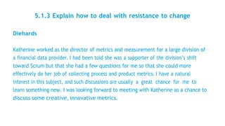 5.1.3 Explain how to deal with resistance to change
Diehards
Katherine worked as the director of metrics and measurement for a large division of
a financial data provider. I had been told she was a supporter of the division’s shift
toward Scrum but that she had a few questions for me so that she could more
effectively do her job of collecting process and product metrics. I have a natural
interest in this subject, and such discussions are usually a great chance for me to
learn something new. I was looking forward to meeting with Katherine as a chance to
discuss some creative,innovative metrics.
 