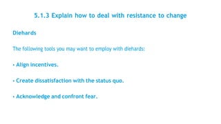 5.1.3 Explain how to deal with resistance to change
Diehards
The following tools you may want to employ with diehards:
• Align incentives.
• Create dissatisfaction with the status quo.
• Acknowledge and confront fear.
 