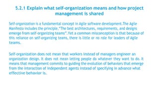 5.2.1 Explain what self-organization means and how project
management is shared
Self-organization is a fundamental concept in Agile software development.The Agile
Manifesto includes the principle,“The best architectures, requirements, and designs
emerge from self-organizing teams”.Yet a common misconception is that because of
this reliance on self-organizing teams, there is little or no role for leaders of Agile
teams.
Self-organization does not mean that workers instead of managers engineer an
organization design. It does not mean letting people do whatever they want to do. It
means that management commits to guiding the evolution of behaviors that emerge
from the interaction of independent agents instead of specifying in advance what
effective behavior is.
 