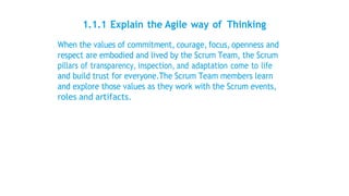 1.1.1 Explain the Agile way of Thinking
When the values of commitment, courage, focus, openness and
respect are embodied and lived by the Scrum Team, the Scrum
pillars of transparency, inspection, and adaptation come to life
and build trust for everyone.The Scrum Team members learn
and explore those values as they work with the Scrum events,
roles and artifacts.
 