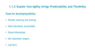 1.1.2 Explain how Agility brings Predictability and Flexibility
Tools for developing Ability:
• Provide coaching and training.
• Hold individuals accountable.
• Share information.
• Set reasonable targets.
• Just do it.
 