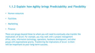 1.1.2 Explain how Agility brings Predictability and Flexibility
• Human resources
• Facilities
• Marketing
• Finance
There are groups beyond these to whom you will need to eventually also transfer the
implications of Scrum. For example, you may work with a project management
office, sales, information technology, operations, hardware development, and other
groups with organizational gravity. Transferring the implications of Scrum to them
will be important to your long-term success.
 