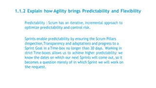 1.1.2 Explain how Agility brings Predictability and Flexibility
Predictability : Scrum has an iterative, incremental approach to
optimize predictability and control risk.
Sprints enable predictability by ensuring the Scrum Pillars
(Inspection,Transparency and adaptation) and progress to a
Sprint Goal in a Time-box no longer than 30 days. Working in
strict Time-boxes allows us to achieve higher predictability: we
know the dates on which our next Sprints will come out, so it
becomes a question merely of in which Sprint we will work on
the request.
 