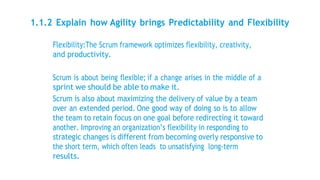 1.1.2 Explain how Agility brings Predictability and Flexibility
Flexibility:The Scrum framework optimizes flexibility, creativity,
and productivity.
Scrum is about being flexible; if a change arises in the middle of a
sprint we should be able to make it.
Scrum is also about maximizing the delivery of value by a team
over an extended period. One good way of doing so is to allow
the team to retain focus on one goal before redirecting it toward
another. Improving an organization’s flexibility in responding to
strategic changes is different from becoming overly responsive to
the short term, which often leads to unsatisfying long-term
results.
 