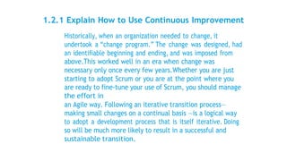 1.2.1 Explain How to Use Continuous Improvement
Historically, when an organization needed to change, it
undertook a “change program.” The change was designed, had
an identifiable beginning and ending, and was imposed from
above.This worked well in an era when change was
necessary only once every few years.Whether you are just
starting to adopt Scrum or you are at the point where you
are ready to fine-tune your use of Scrum, you should manage
the effort in
an Agile way. Following an iterative transition process—
making small changes on a continual basis —is a logical way
to adopt a development process that is itself iterative. Doing
so will be much more likely to result in a successful and
sustainable transition.
 