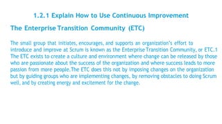 1.2.1 Explain How to Use Continuous Improvement
The Enterprise Transition Community (ETC)
The small group that initiates, encourages, and supports an organization’s effort to
introduce and improve at Scrum is known as the Enterprise Transition Community, or ETC.1
The ETC exists to create a culture and environment where change can be released by those
who are passionate about the success of the organization and where success leads to more
passion from more people.The ETC does this not by imposing changes on the organization
but by guiding groups who are implementing changes, by removing obstacles to doing Scrum
well, and by creating energy and excitement for the change.
 