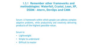 1.3.1 Remember other frameworks and
methodologies: Waterfall, Crystal, Lean, XP,
DSDM – Atern, DevOps and CMM
Scrum: A framework within which people can address complex
adaptive problems, while productively and creatively delivering
products of the highest possible value.
Scrum is:
• Lightweight
• Simple to understand
• Difficult to master
 