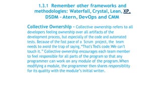 1.3.1 Remember other frameworks and
methodologies: Waterfall, Crystal, Lean, XP,
DSDM – Atern, DevOps and CMM
Collective Ownership - Collective ownership refers to all
developers feeling ownership over all artifacts of the
development process, but especially of the code and automated
tests. Because of the fast pace of a Scrum project, the team
needs to avoid the trap of saying,“That’sTed’s code.We can’t
touch it.” Collective ownership encourages each team member
to feel responsible for all parts of the program so that any
programmer can work on any module of the program.When
modifying a module, the programmer then shares responsibility
for its quality with the module’s initial writer.
 