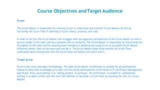 Course Objectives andTarget Audience
Scope
The Scrum Master is responsible for ensuring Scrum is understood and enacted. Scrum Masters do this by
facilitating the Scrum Team in adhering to Scrum theory, practices, and rules.
In order to do this, the Scrum Master role struggles with the apparent contradiction of the Scrum Master as both a
servant-leader to the team and also someone with no authority.The Scrum Master is responsible for maximizing the
throughput of the team and for assisting team members in adopting and using Scrum.A successful Scrum Master
influences others, both on the team and outside it. The Scrum Master helps those outside the Scrum Team
understand which interactions with the Scrum Team are helpful and which aren’t.
Target group
Scrum is the most used Agile methodology. The Agile Scrum Master certification is suitable for all professionals
looking to keep their knowledge up to date with the latest developments in the fields of IT and Project Management,
specifically those participating in or leading projects. In particular, the certification is suitable for professionals
working in an Agile context and who have the ambition to facilitate a Scrum team by assuming the role of a Scrum
Master.
 