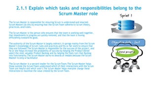 2.1.1 Explain which tasks and responsibilities belong to the
Scrum Master role
The Scrum Master is responsible for ensuring Scrum is understood and enacted.
Scrum Masters do this by ensuring that the Scrum Team adheres to Scrum theory,
practices,and rules.
The Scrum Master is the person who ensures that the team is working well together,
that impediments to progress are quickly removed, and that the team is moving
efficiently toward its goal.
The authority of the Scrum Master is largely indirect; it springs mainly from the Scrum
Master’s knowledge of Scrum rules and practices and his or her work to ensure that
they are followed.The Scrum Master is responsible for the success of the project, and
he or she helps increase the probability of success by helping the Product Owner
select the most valuable Product Backlog and by helping the Team turn that Backlog
into functionality.The Scrum Master earns no awards or medals because the Scrum
Master is only a facilitator
The Scrum Master is a servant-leader for the Scrum Team.The Scrum Master helps
those outside the ScrumTeam understand which of their interactions with the Scrum
Team are helpful and which aren’t.The Scrum Master helps everyone change these
interactions to maximize the value created by the Scrum Team.
 
