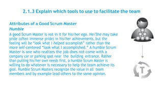 2.1.3 Explain which tools to use to facilitate the team
Attributes of a Good Scrum Master
Humble
A good Scrum Master is not in it for his/her ego. He/She may take
pride (often immense pride) in his/her achievements, but the
feeling will be “look what I helped accomplish” rather than the
more self-centered “look what I accomplished.” A humble Scrum
Master is one who realizes the job does not come with a
company car or parking spot near the building entrance. Rather
than putting his/her own needs first, a humble Scrum Master is
willing to do whatever is necessary to help the team achieve its
goal. Humble Scrum Masters recognize the value in all team
members and by example lead others to the same opinion.
 
