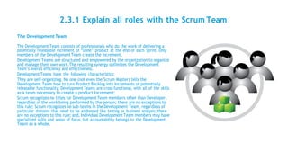 2.3.1 Explain all roles with the Scrum Team
The Development Team
The Development Team consists of professionals who do the work of delivering a
potentially releasable Increment of “Done” product at the end of each Sprint. Only
members of the DevelopmentTeam create the Increment.
DevelopmentTeams are structured and empowered by the organization to organize
and manage their own work.The resulting synergy optimizes the Development
Team’s overall efficiency and effectiveness.
Development Teams have the following characteristics:
They are self-organizing. No one (not even the Scrum Master) tells the
Development Team how to turn Product Backlog into Increments of potentially
releasable functionality; Development Teams are cross-functional, with all of the skills
as a team necessary to create a product Increment;
Scrum recognizes no titles for DevelopmentTeam members other than Developer,
regardless of the work being performed by the person; there are no exceptions to
this rule; Scrum recognizes no sub-teams in the Development Team, regardless of
particular domains that need to be addressed like testing or business analysis; there
are no exceptions to this rule; and, Individual DevelopmentTeam members may have
specialized skills and areas of focus, but accountability belongs to the Development
Team as a whole.
 