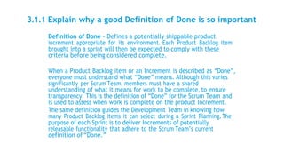 3.1.1 Explain why a good Definition of Done is so important
Definition of Done – Defines a potentially shippable product
increment appropriate for its environment. Each Product Backlog item
brought into a sprint will then be expected to comply with these
criteria before being considered complete.
When a Product Backlog item or an Increment is described as “Done”,
everyone must understand what “Done” means. Although this varies
significantly per Scrum Team, members must have a shared
understanding of what it means for work to be complete, to ensure
transparency. This is the definition of “Done” for the Scrum Team and
is used to assess when work is complete on the product Increment.
The same definition guides the Development Team in knowing how
many Product Backlog items it can select during a Sprint Planning.The
purpose of each Sprint is to deliver Increments of potentially
releasable functionality that adhere to the Scrum Team’s current
definition of “Done.”
 